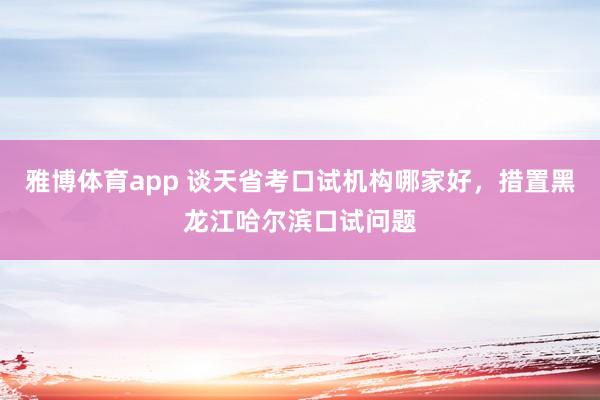 雅博体育app 谈天省考口试机构哪家好，措置黑龙江哈尔滨口试问题