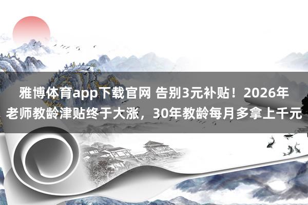 雅博体育app下载官网 告别3元补贴！2026年老师教龄津贴终于大涨，30年教龄每月多拿上千元