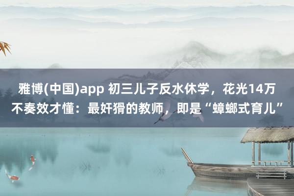 雅博(中国)app 初三儿子反水休学，花光14万不奏效才懂：最奸猾的教师，即是“蟑螂式育儿”