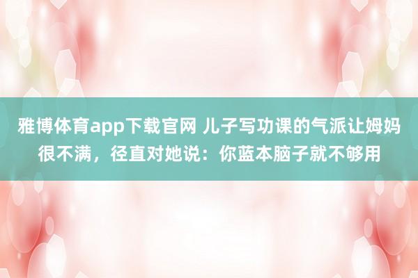雅博体育app下载官网 儿子写功课的气派让姆妈很不满，径直对她说：你蓝本脑子就不够用