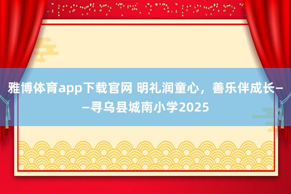 雅博体育app下载官网 明礼润童心，善乐伴成长——寻乌县城南小学2025