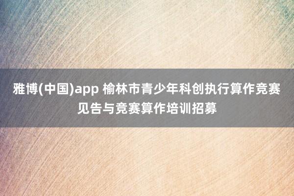 雅博(中国)app 榆林市青少年科创执行算作竞赛见告与竞赛算作培训招募