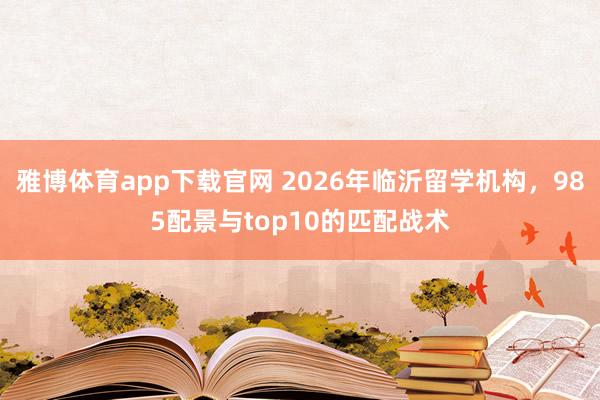 雅博体育app下载官网 2026年临沂留学机构，985配景与top10的匹配战术