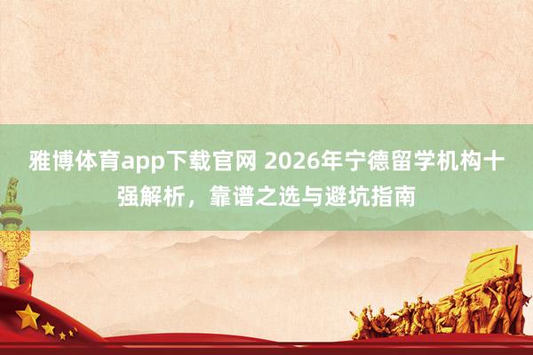 雅博体育app下载官网 2026年宁德留学机构十强解析，靠谱之选与避坑指南