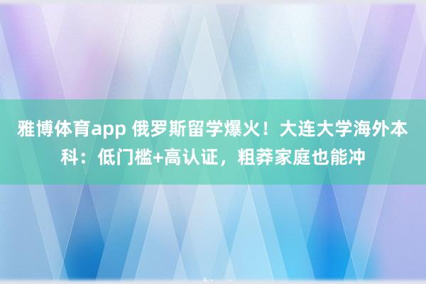 雅博体育app 俄罗斯留学爆火！大连大学海外本科：低门槛+高认证，粗莽家庭也能冲