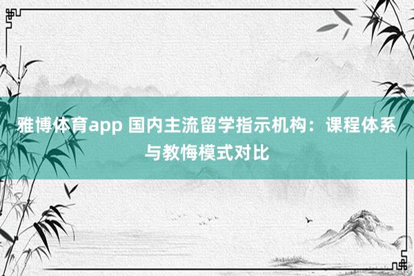 雅博体育app 国内主流留学指示机构：课程体系与教悔模式对比
