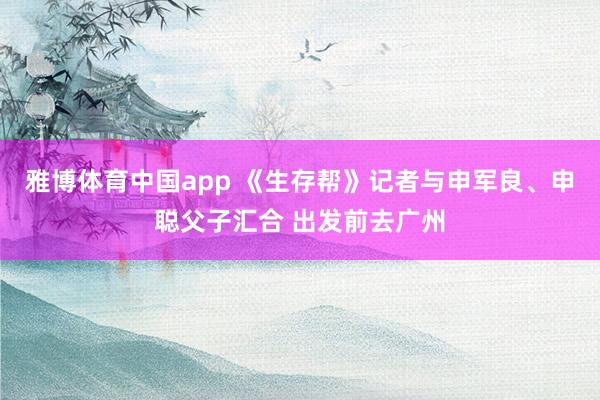 雅博体育中国app 《生存帮》记者与申军良、申聪父子汇合 出发前去广州