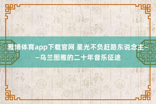 雅博体育app下载官网 星光不负赶路东说念主——乌兰图雅的二十年音乐征途