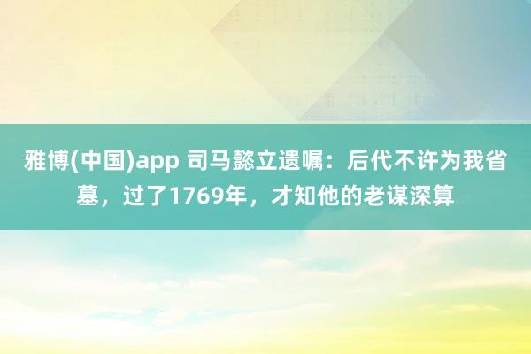 雅博(中国)app 司马懿立遗嘱：后代不许为我省墓，过了1769年，才知他的老谋深算