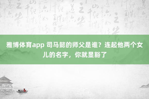雅博体育app 司马懿的师父是谁？连起他两个女儿的名字，你就显豁了
