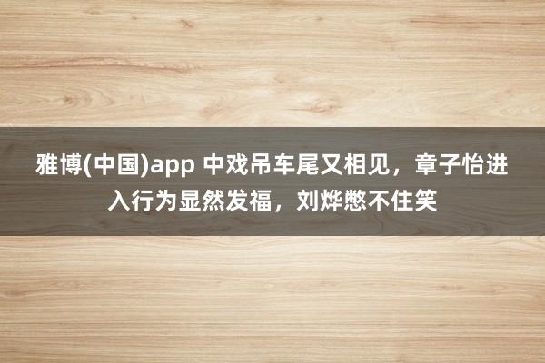 雅博(中国)app 中戏吊车尾又相见，章子怡进入行为显然发福，刘烨憋不住笑