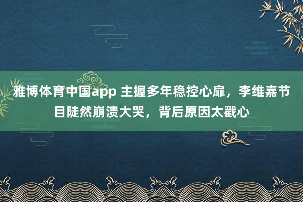 雅博体育中国app 主握多年稳控心扉，李维嘉节目陡然崩溃大哭，背后原因太戳心