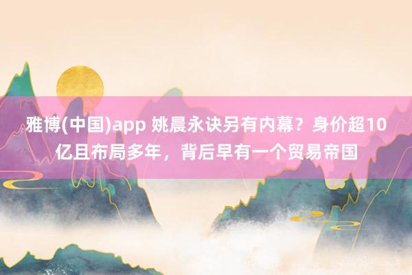 雅博(中国)app 姚晨永诀另有内幕？身价超10亿且布局多年，背后早有一个贸易帝国