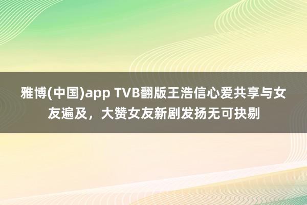 雅博(中国)app TVB翻版王浩信心爱共享与女友遍及，大赞女友新剧发扬无可抉剔