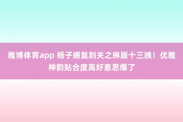 雅博体育app 杨子姗复刻关之琳版十三姨！优雅神韵贴合度高好意思爆了