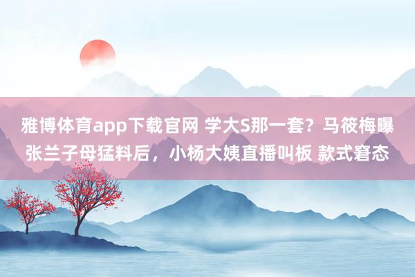 雅博体育app下载官网 学大S那一套？马筱梅曝张兰子母猛料后，小杨大姨直播叫板 款式窘态