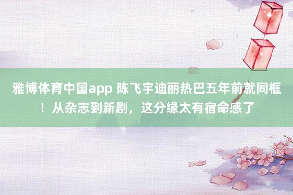 雅博体育中国app 陈飞宇迪丽热巴五年前就同框！从杂志到新剧，这分缘太有宿命感了