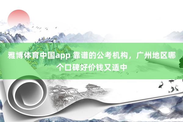 雅博体育中国app 靠谱的公考机构，广州地区哪个口碑好价钱又适中