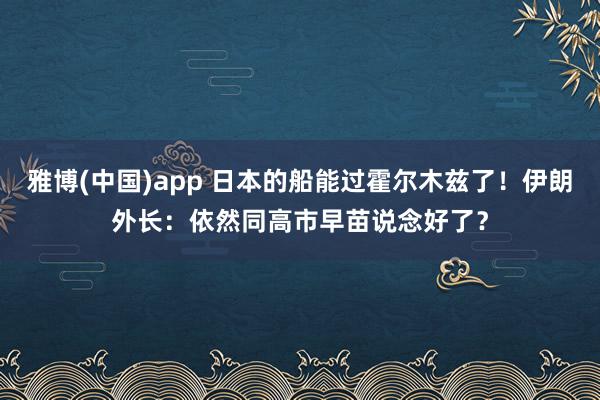雅博(中国)app 日本的船能过霍尔木兹了！伊朗外长：依然同高市早苗说念好了？