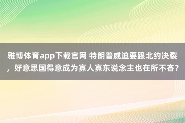 雅博体育app下载官网 特朗普威迫要跟北约决裂，好意思国得意成为寡人寡东说念主也在所不吝？