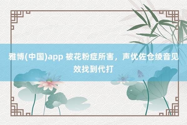 雅博(中国)app 被花粉症所害，声优佐仓绫音见效找到代打