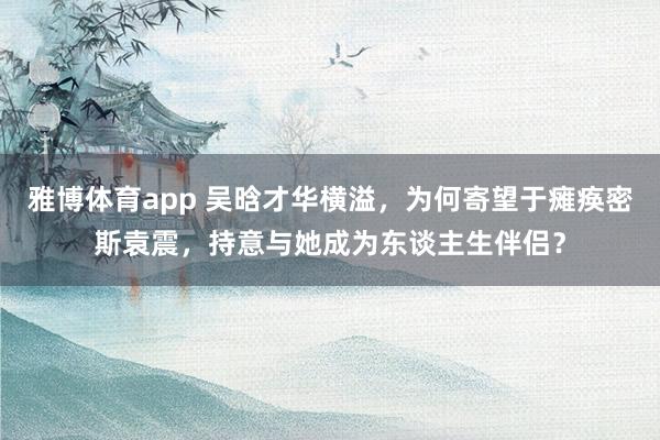 雅博体育app 吴晗才华横溢，为何寄望于瘫痪密斯袁震，持意与她成为东谈主生伴侣？