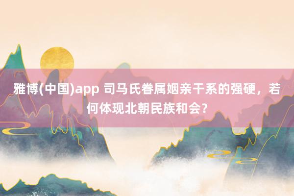 雅博(中国)app 司马氏眷属姻亲干系的强硬，若何体现北朝民族和会？