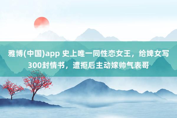 雅博(中国)app 史上唯一同性恋女王，给婢女写300封情书，遭拒后主动嫁帅气表哥
