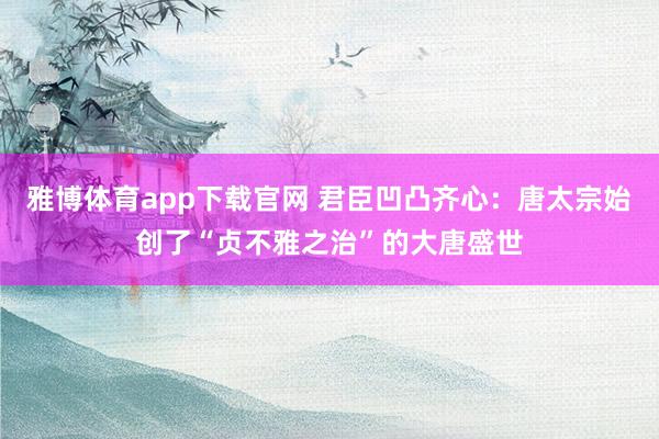 雅博体育app下载官网 君臣凹凸齐心：唐太宗始创了“贞不雅之治”的大唐盛世