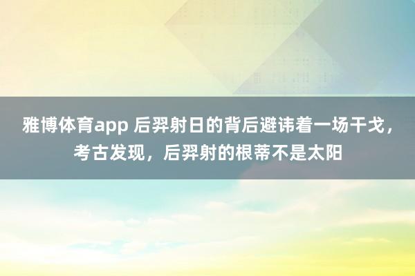 雅博体育app 后羿射日的背后避讳着一场干戈，考古发现，后羿射的根蒂不是太阳