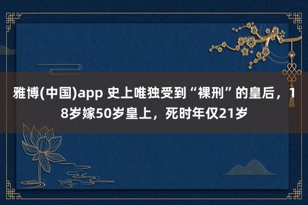 雅博(中国)app 史上唯独受到“裸刑”的皇后，18岁嫁50岁皇上，死时年仅21岁