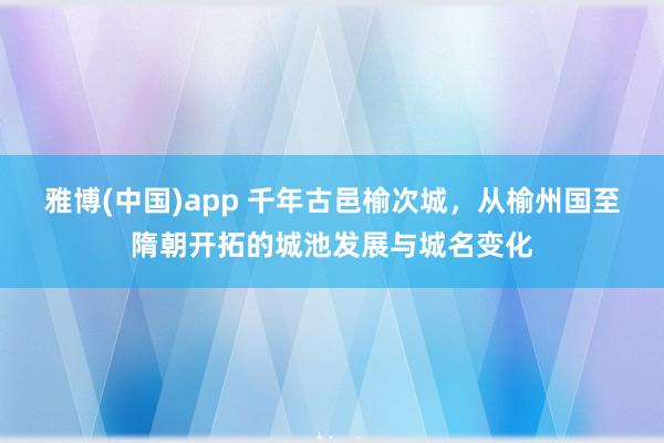 雅博(中国)app 千年古邑榆次城，从榆州国至隋朝开拓的城池发展与城名变化