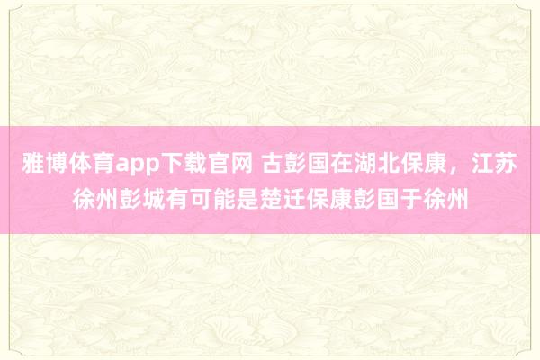 雅博体育app下载官网 古彭国在湖北保康，江苏徐州彭城有可能是楚迁保康彭国于徐州