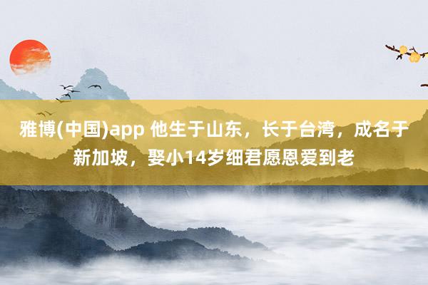 雅博(中国)app 他生于山东，长于台湾，成名于新加坡，娶小14岁细君愿恩爱到老