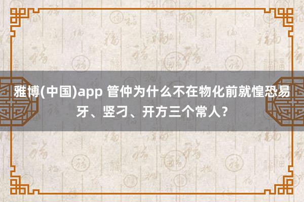 雅博(中国)app 管仲为什么不在物化前就惶恐易牙、竖刁、开方三个常人？