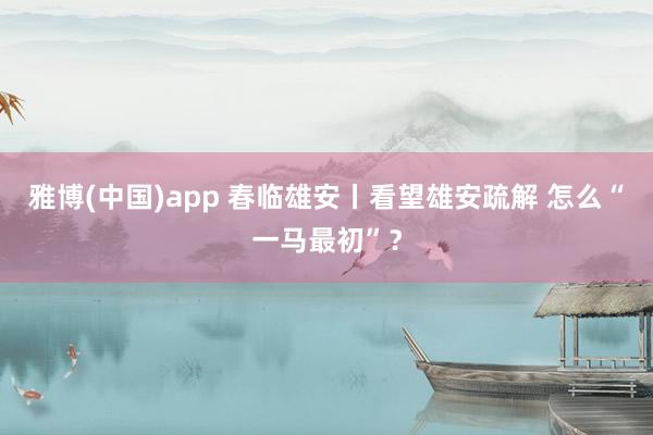 雅博(中国)app 春临雄安丨看望雄安疏解 怎么“一马最初”?
