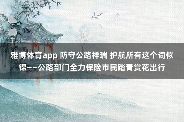 雅博体育app 防守公路祥瑞 护航所有这个词似锦——公路部门全力保险市民踏青赏花出行