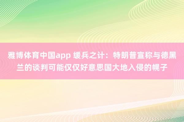雅博体育中国app 缓兵之计：特朗普宣称与德黑兰的谈判可能仅仅好意思国大地入侵的幌子