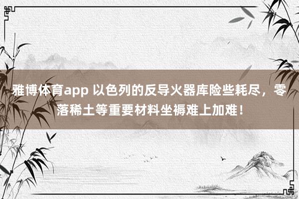 雅博体育app 以色列的反导火器库险些耗尽，零落稀土等重要材料坐褥难上加难！