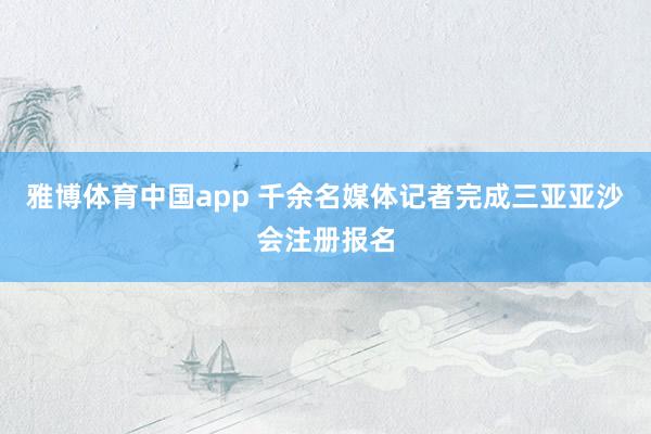 雅博体育中国app 千余名媒体记者完成三亚亚沙会注册报名