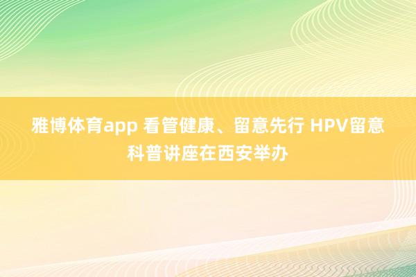 雅博体育app 看管健康、留意先行 HPV留意科普讲座在西安举办