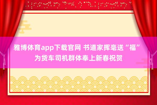 雅博体育app下载官网 书道家挥毫送“福” 为货车司机群体奉上新春祝贺