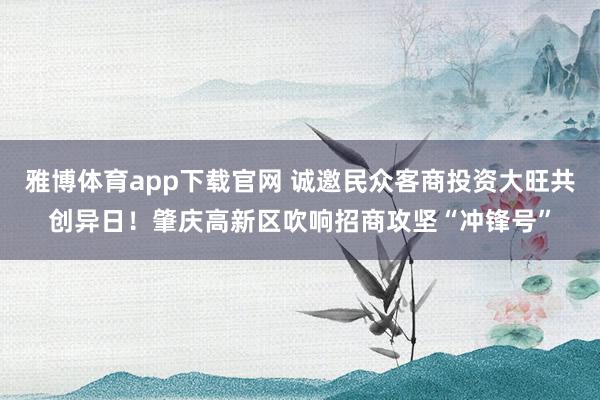 雅博体育app下载官网 诚邀民众客商投资大旺共创异日！肇庆高新区吹响招商攻坚“冲锋号”