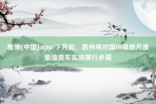 雅博(中国)app 下月起，惠州将对国Ⅲ排放尺度柴油货车实施限行步履