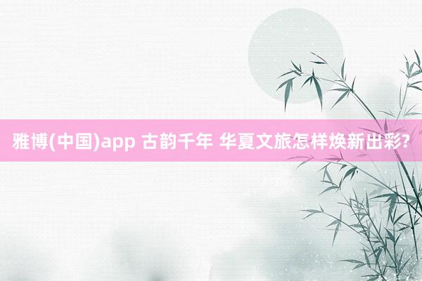 雅博(中国)app 古韵千年 华夏文旅怎样焕新出彩?