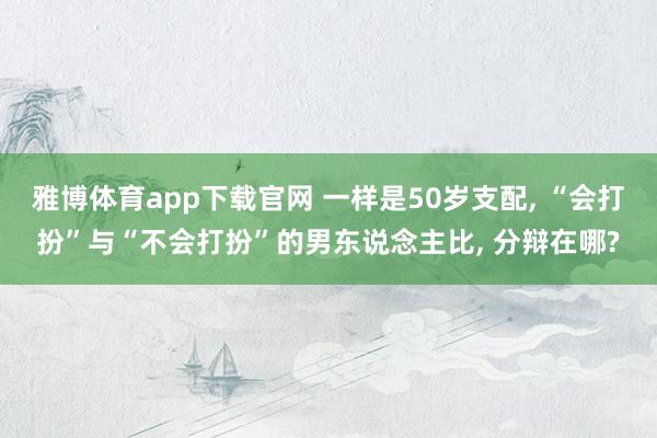 雅博体育app下载官网 一样是50岁支配， “会打扮”与“不会打扮”的男东说念主比， 分辩在哪?