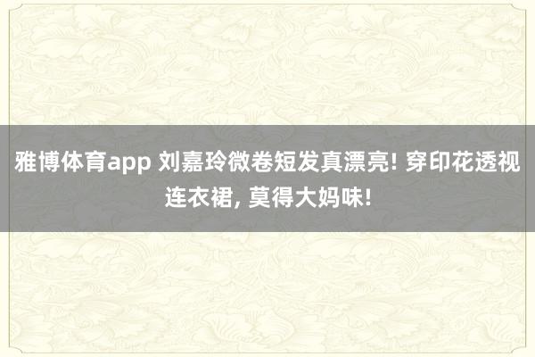 雅博体育app 刘嘉玲微卷短发真漂亮! 穿印花透视连衣裙，<a href=