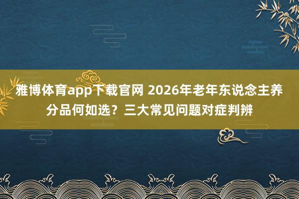 雅博体育app下载官网 2026年老年东说念主养分品何如选？三大常见问题对症判辨