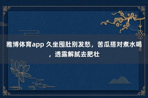 雅博体育app 久坐囤肚别发愁，苦瓜搭对煮水喝，透露解腻去肥壮