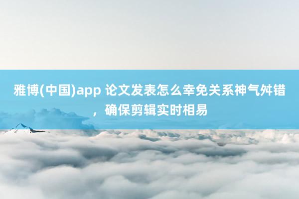 雅博(中国)app 论文发表怎么幸免关系神气舛错，确保剪辑实时相易